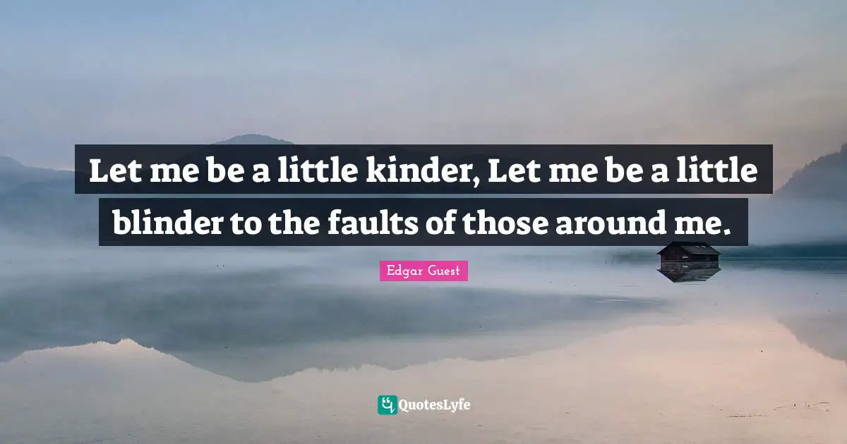 Let me be a little kinder, Let me be a little blinder to the faults of those around me.