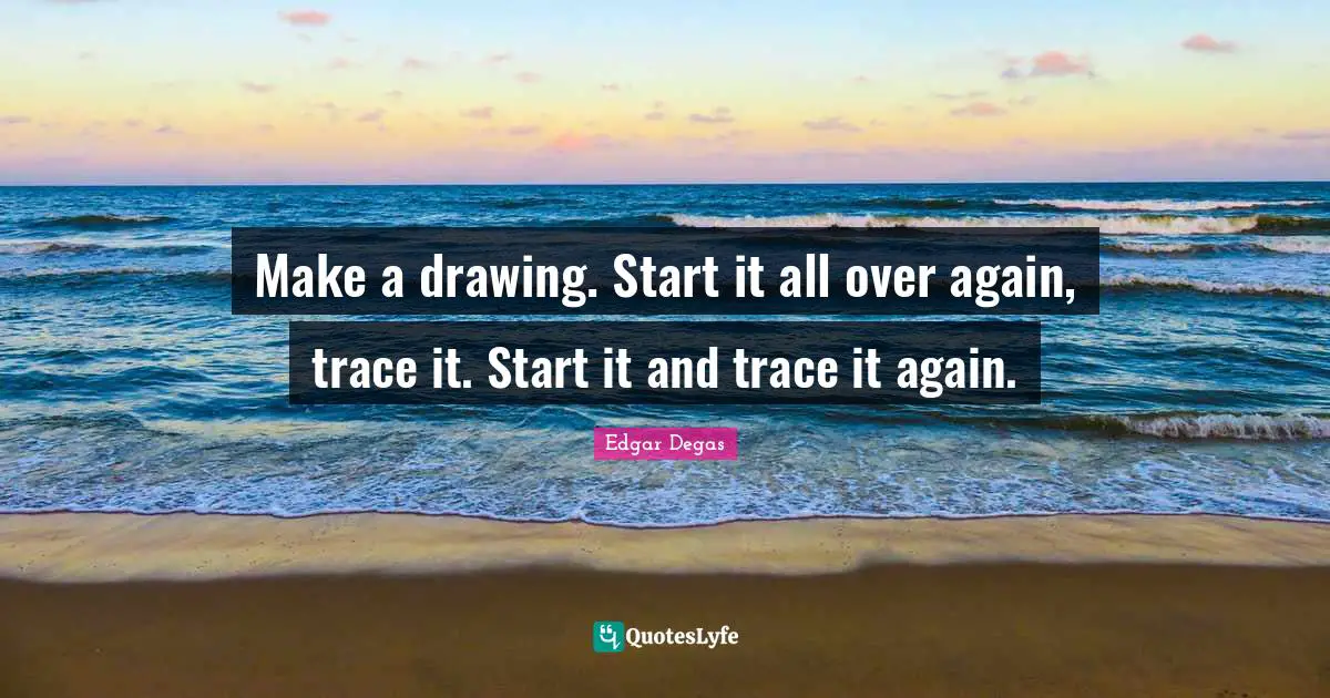 Make a drawing. Start it all over again, trace it. Start it and trace it again.