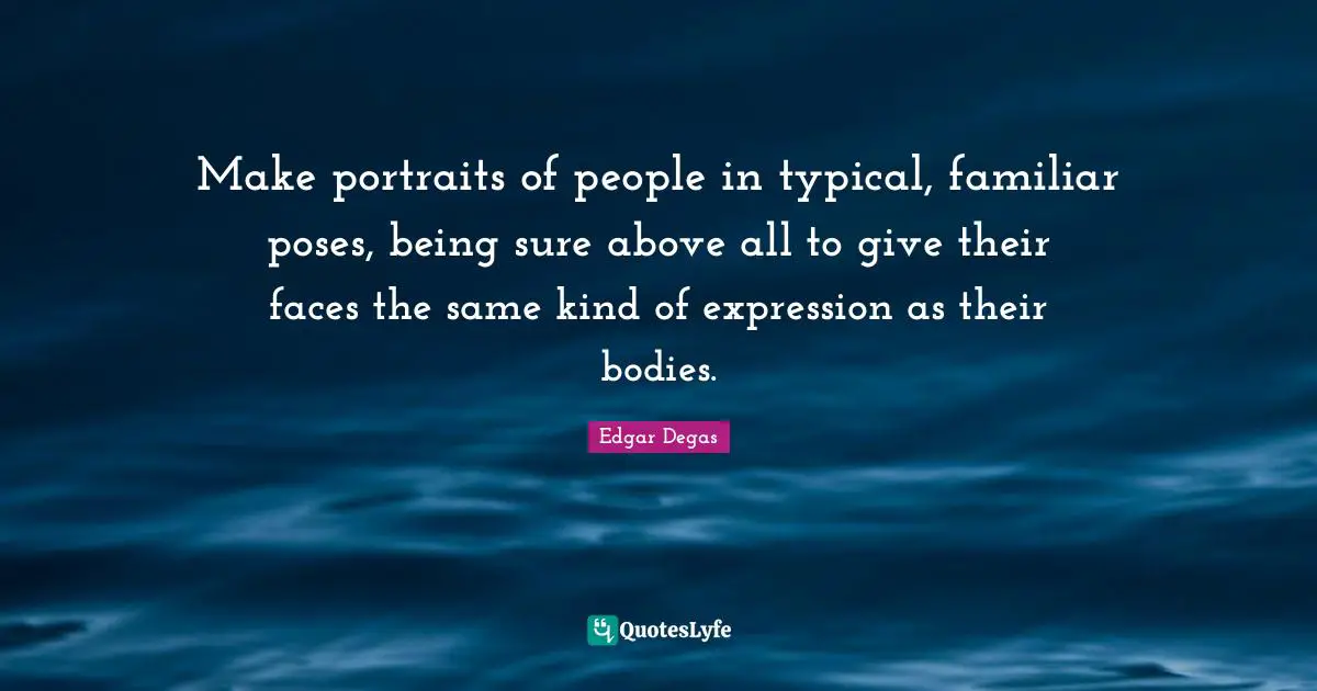 Make portraits of people in typical, familiar poses, being sure above all to give their faces the same kind of expression as their bodies.