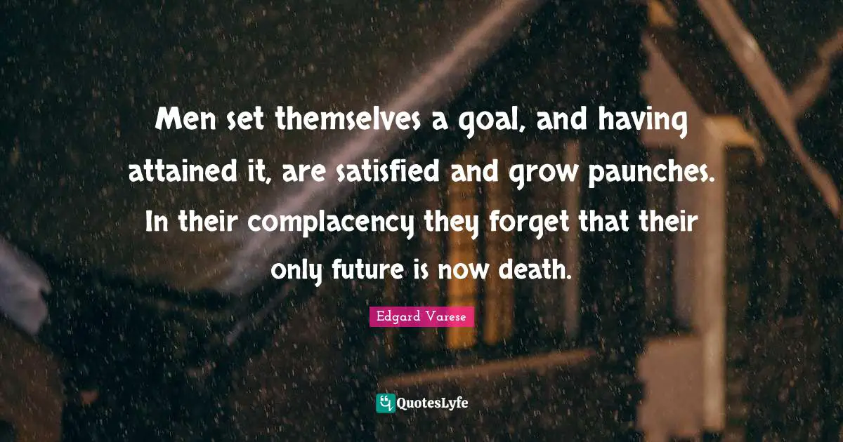 Men set themselves a goal, and having attained it, are satisfied and grow paunches. In their complacency they forget that their only future is now death.