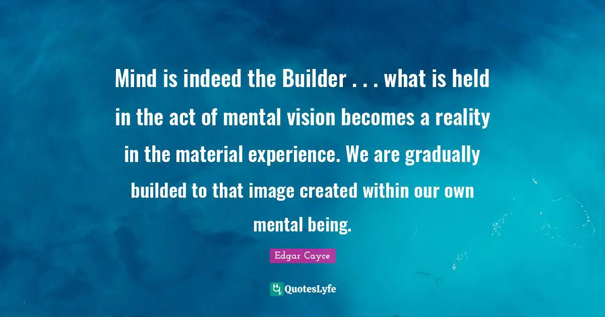 Mind is indeed the Builder . . . what is held in the act of mental vision becomes a reality in the material experience. We are gradually builded to that image created within our own mental being.