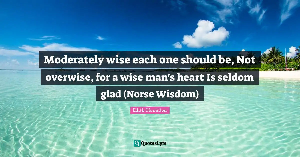 Moderately wise each one should be, Not overwise, for a wise man's heart Is seldom glad (Norse Wisdom)