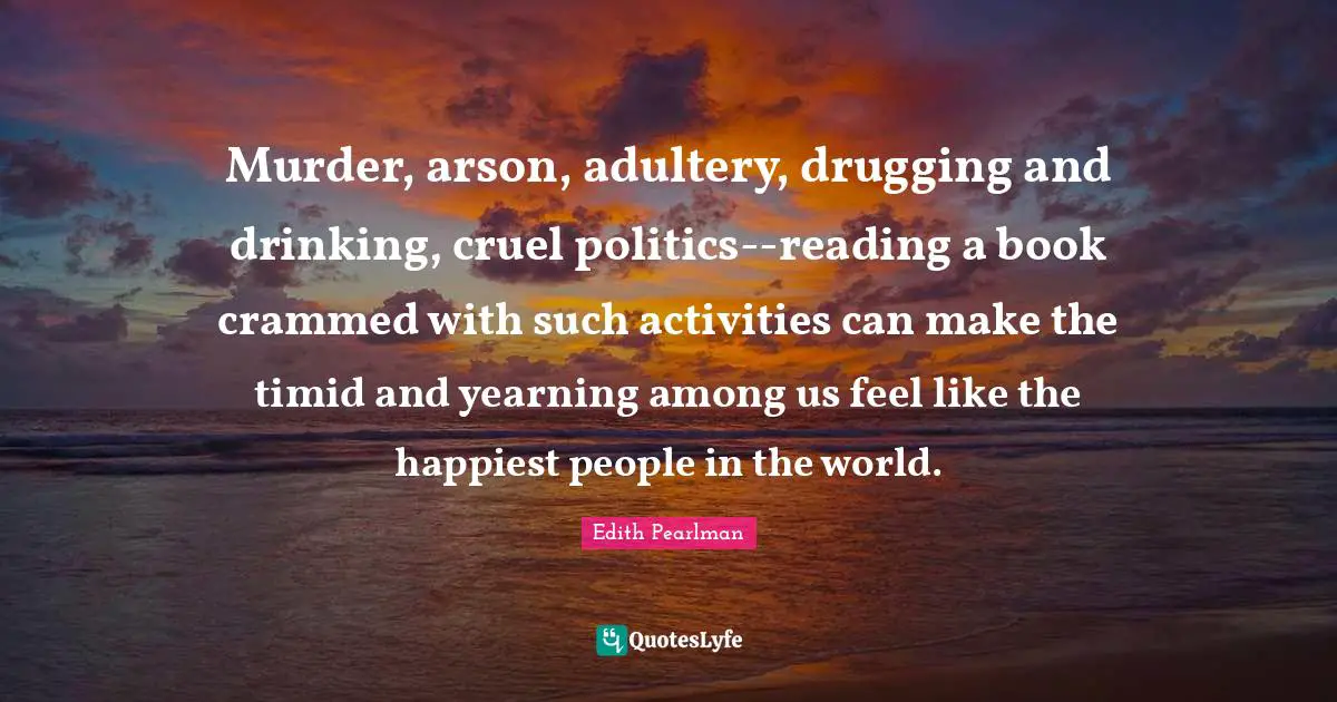 Edith Pearlman Quotes: "Murder, arson, adultery, drugging and drinking, cruel politics--reading a book crammed with such activities can make the timid and yearning among us feel like the happiest people in the world."