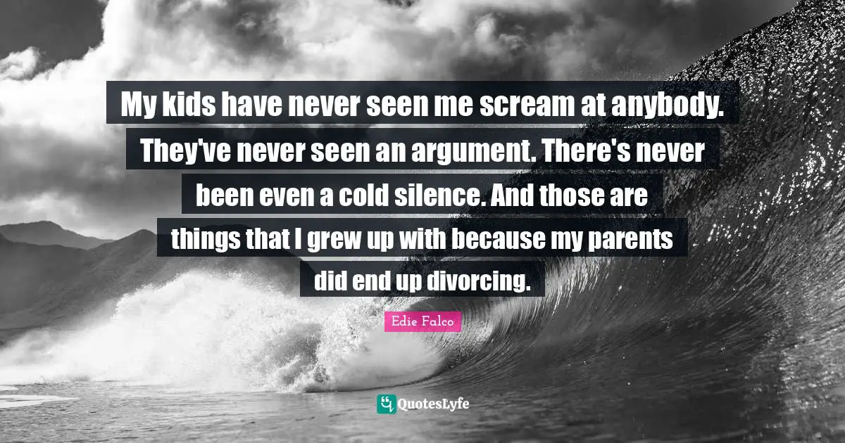 My kids have never seen me scream at anybody. They've never seen an argument. There's never been even a cold silence. And those are things that I grew up with because my parents did end up divorcing.