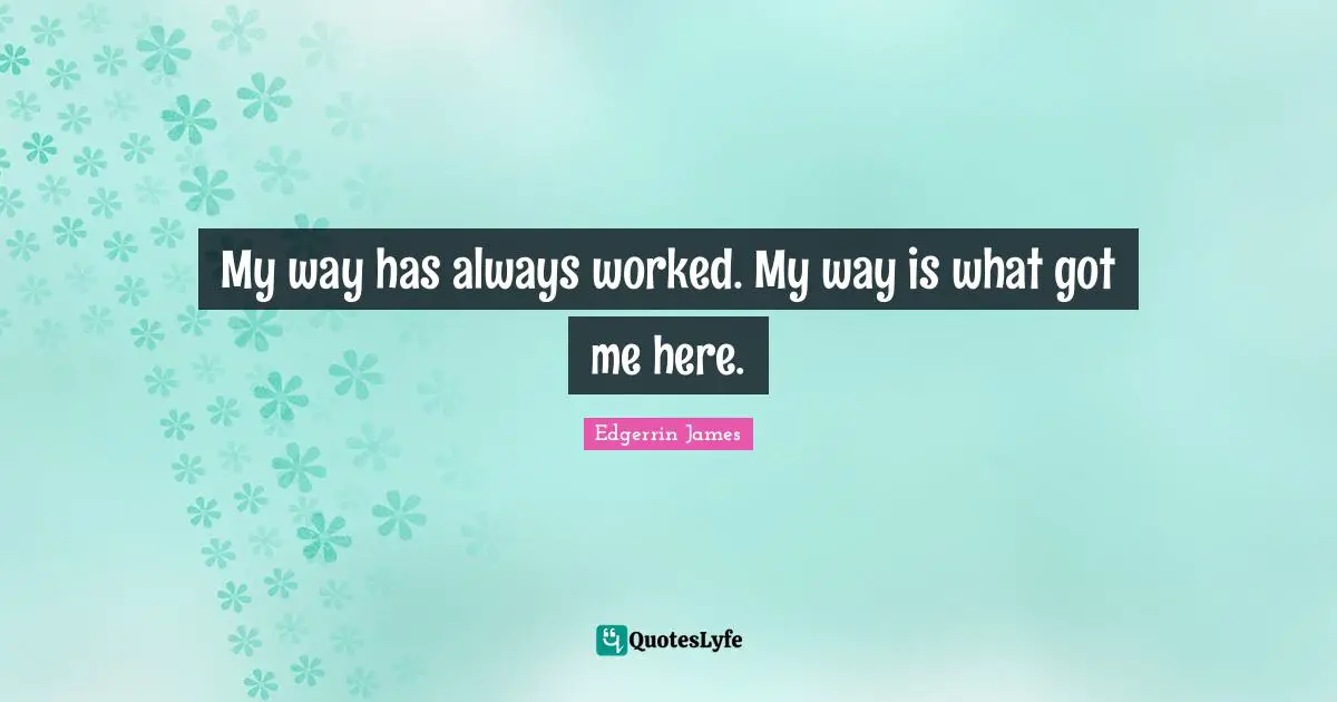 My way has always worked. My way is what got me here.