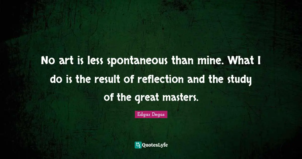 No art is less spontaneous than mine. What I do is the result of reflection and the study of the great masters.