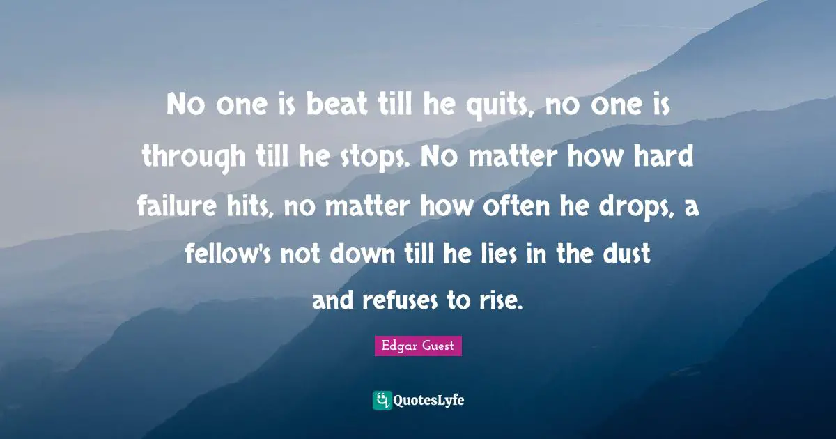 No one is beat till he quits, no one is through till he stops. No matter how hard failure hits, no matter how often he drops, a fellow's not down till he lies in the dust and refuses to rise.