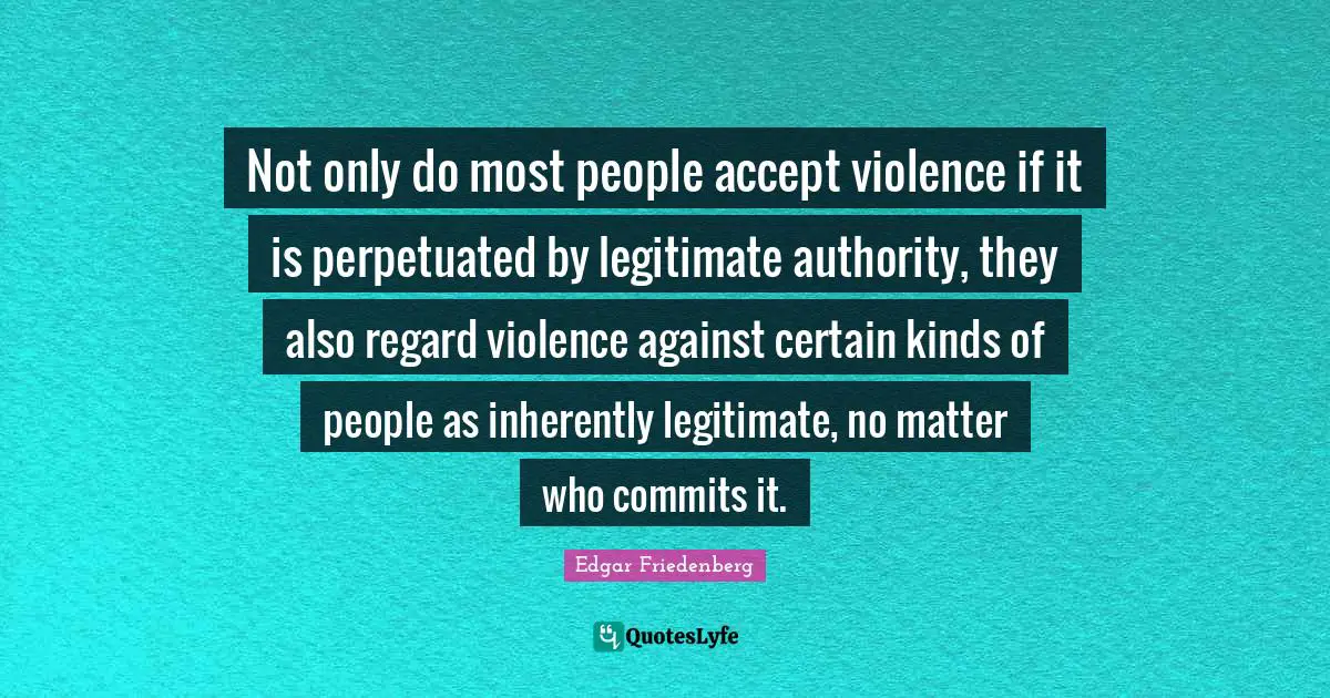 Not only do most people accept violence if it is perpetuated by legitimate authority, they also regard violence against certain kinds of people as inherently legitimate, no matter who commits it.