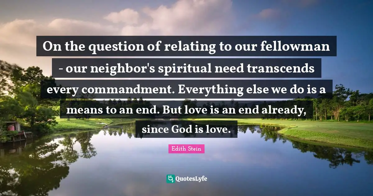 Love Is Quotes: "On the question of relating to our fellowman - our neighbor's spiritual need transcends every commandment. Everything else we do is a means to an end. But love is an end already, since God is love."