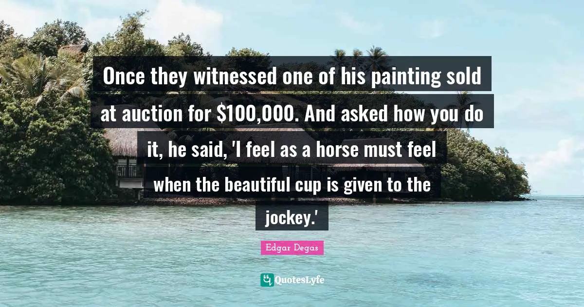 Once they witnessed one of his painting sold at auction for $100,000. And asked how you do it, he said, 'I feel as a horse must feel when the beautiful cup is given to the jockey.'