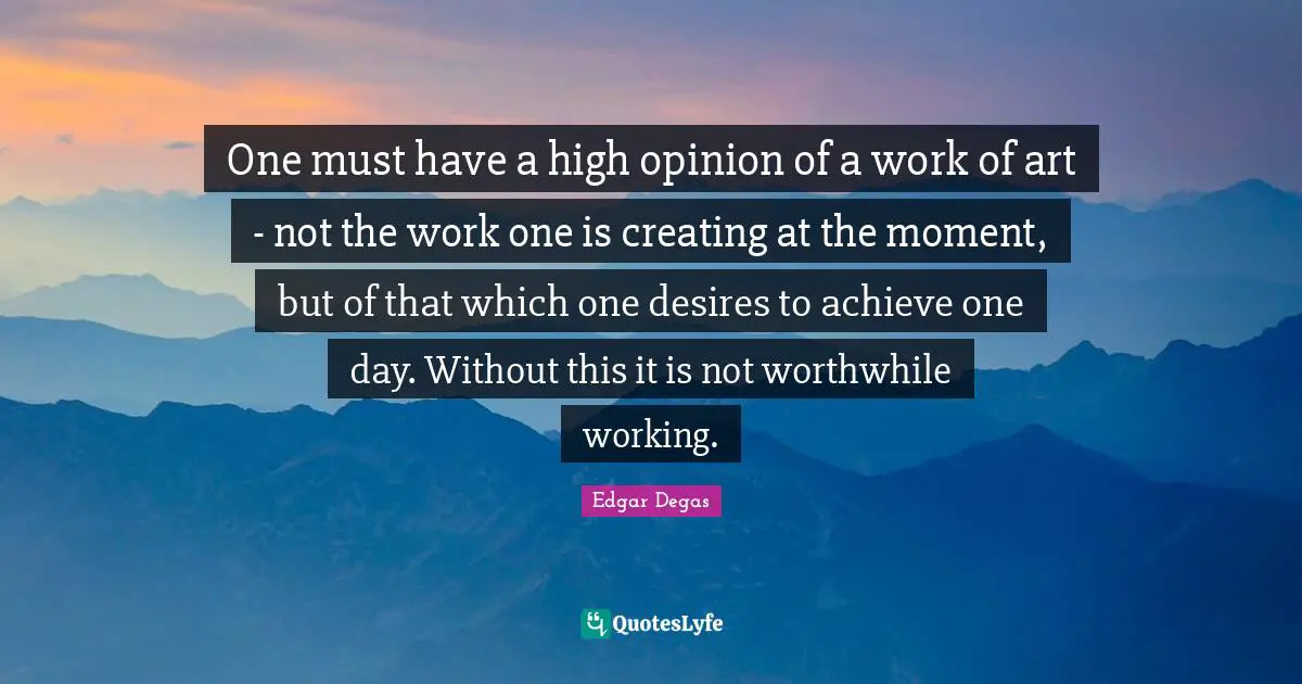 One must have a high opinion of a work of art - not the work one is creating at the moment, but of that which one desires to achieve one day. Without this it is not worthwhile working.