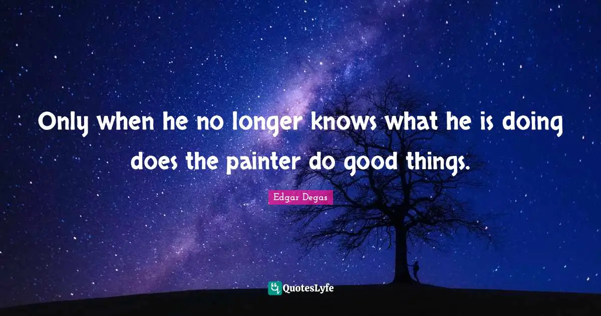 Only when he no longer knows what he is doing does the painter do good things.