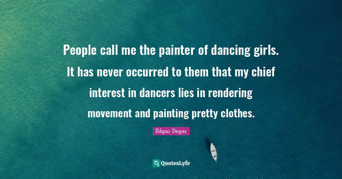 People call me the painter of dancing girls. It has never occurred to them that my chief interest in dancers lies in rendering movement and painting pretty clothes.