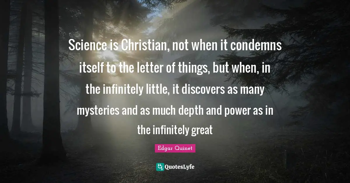 Edgar Quinet Quotes: "Science is Christian, not when it condemns itself to the letter of things, but when, in the infinitely little, it discovers as many mysteries and as much depth and power as in the infinitely great"