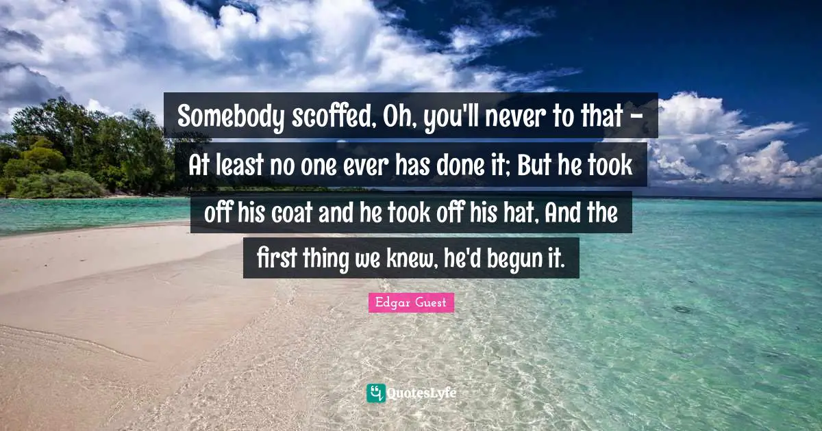 Somebody scoffed, Oh, you'll never to that - At least no one ever has done it; But he took off his coat and he took off his hat, And the first thing we knew, he'd begun it.
