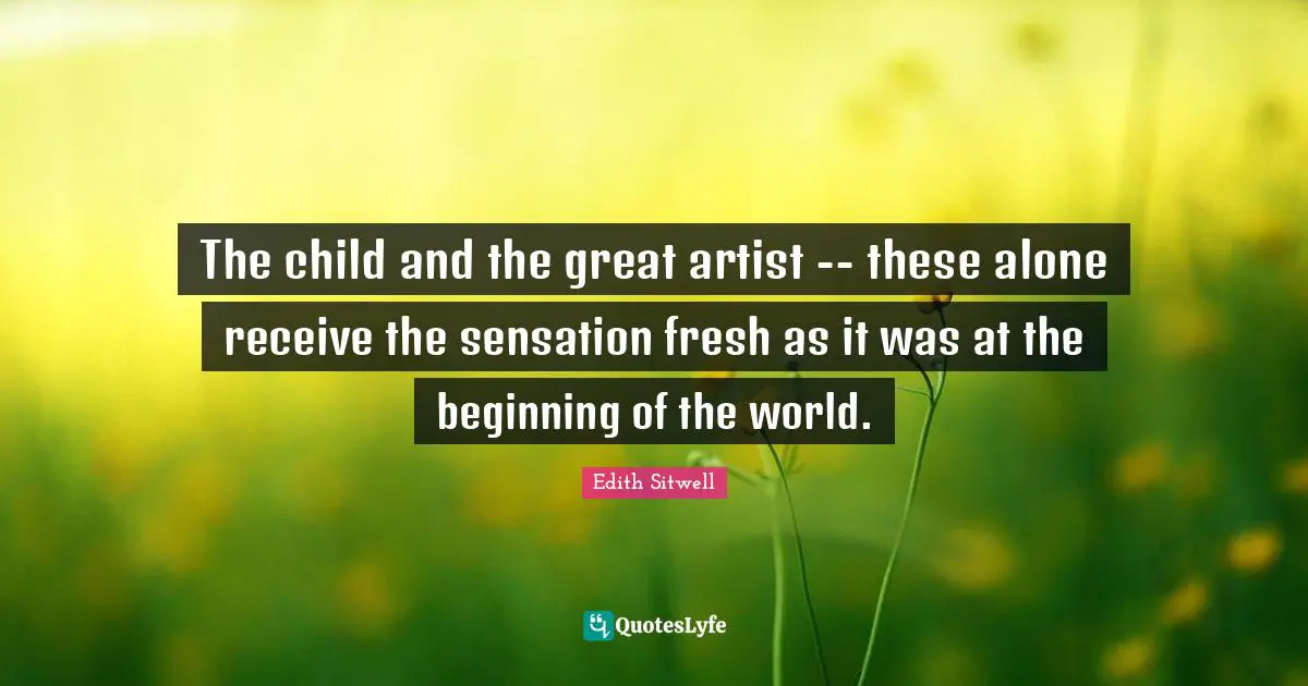 Edith Sitwell Quotes: "The child and the great artist -- these alone receive the sensation fresh as it was at the beginning of the world."