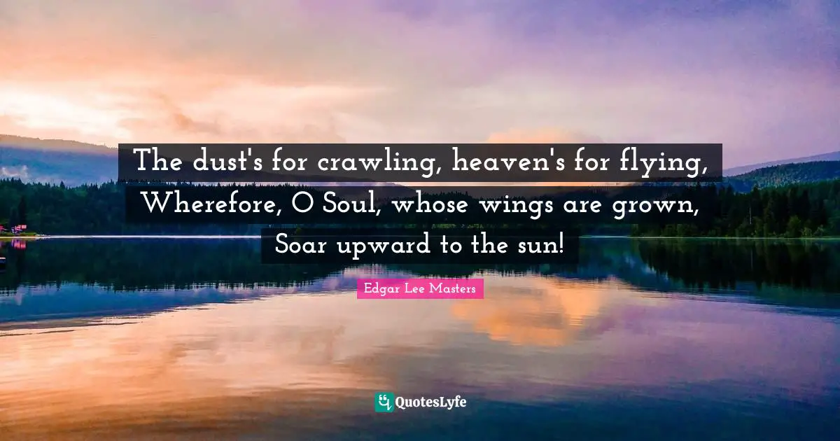 The dust's for crawling, heaven's for flying, Wherefore, O Soul, whose wings are grown, Soar upward to the sun!