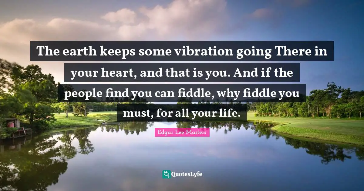 The earth keeps some vibration going There in your heart, and that is you. And if the people find you can fiddle, why fiddle you must, for all your life.