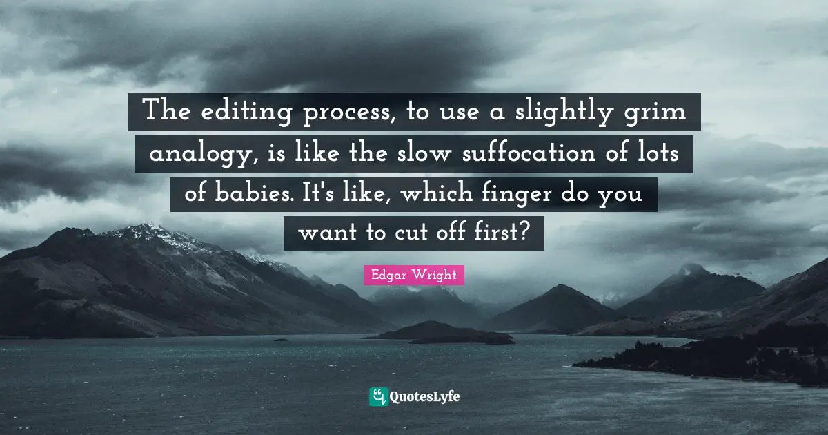 The editing process, to use a slightly grim analogy, is like the slow suffocation of lots of babies. It's like, which finger do you want to cut off first?