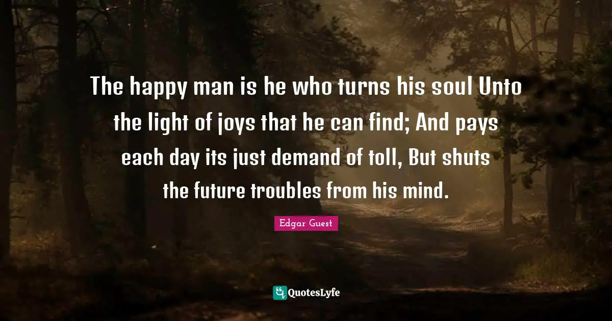 The happy man is he who turns his soul Unto the light of joys that he can find; And pays each day its just demand of toll, But shuts the future troubles from his mind.