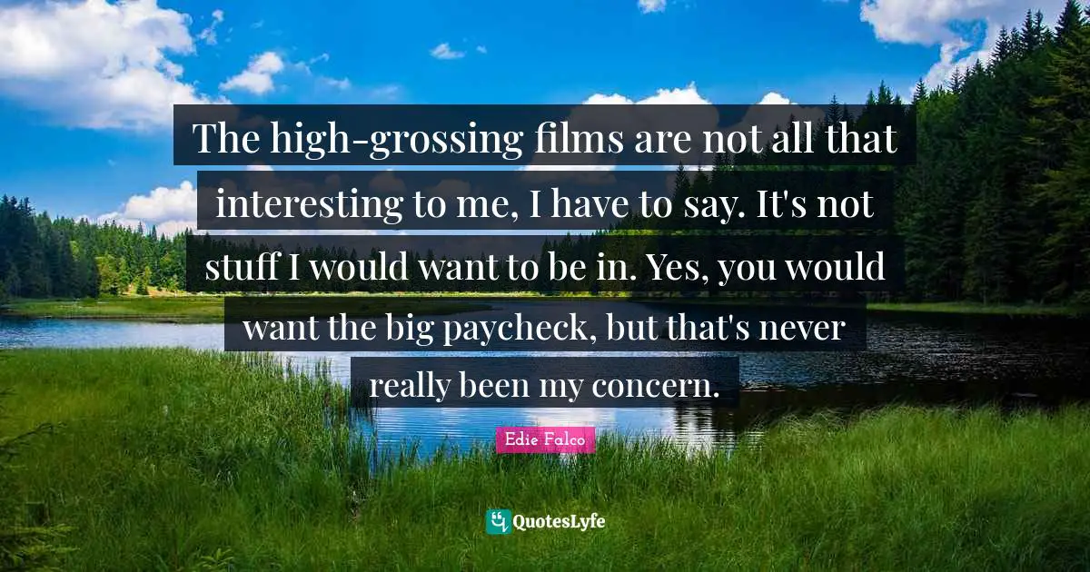 The high-grossing films are not all that interesting to me, I have to say. It's not stuff I would want to be in. Yes, you would want the big paycheck, but that's never really been my concern.