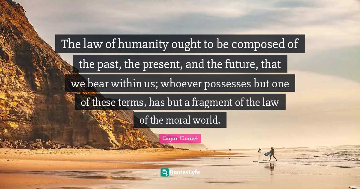 Edgar Quinet Quotes: "The law of humanity ought to be composed of the past, the present, and the future, that we bear within us; whoever possesses but one of these terms, has but a fragment of the law of the moral world."