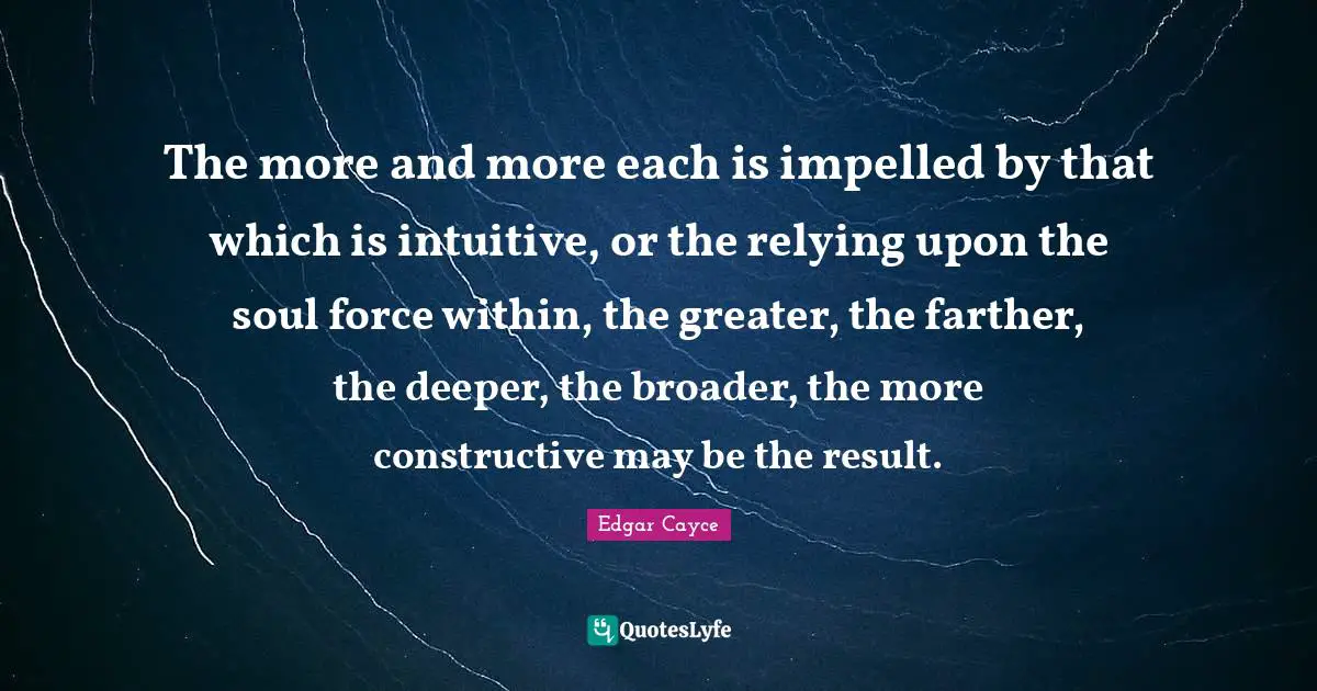 Intuitive Quotes: "The more and more each is impelled by that which is intuitive, or the relying upon the soul force within, the greater, the farther, the deeper, the broader, the more constructive may be the result."