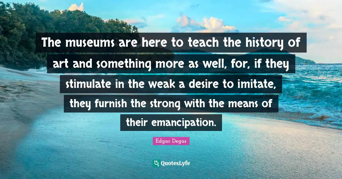 The museums are here to teach the history of art and something more as well, for, if they stimulate in the weak a desire to imitate, they furnish the strong with the means of their emancipation.