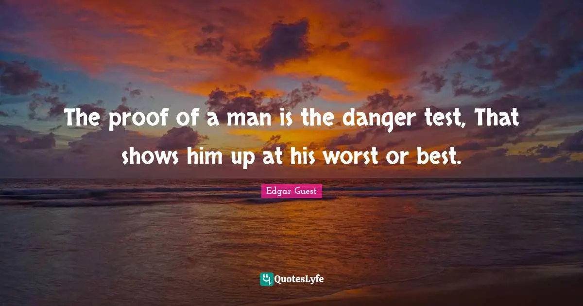 The proof of a man is the danger test, That shows him up at his worst or best.