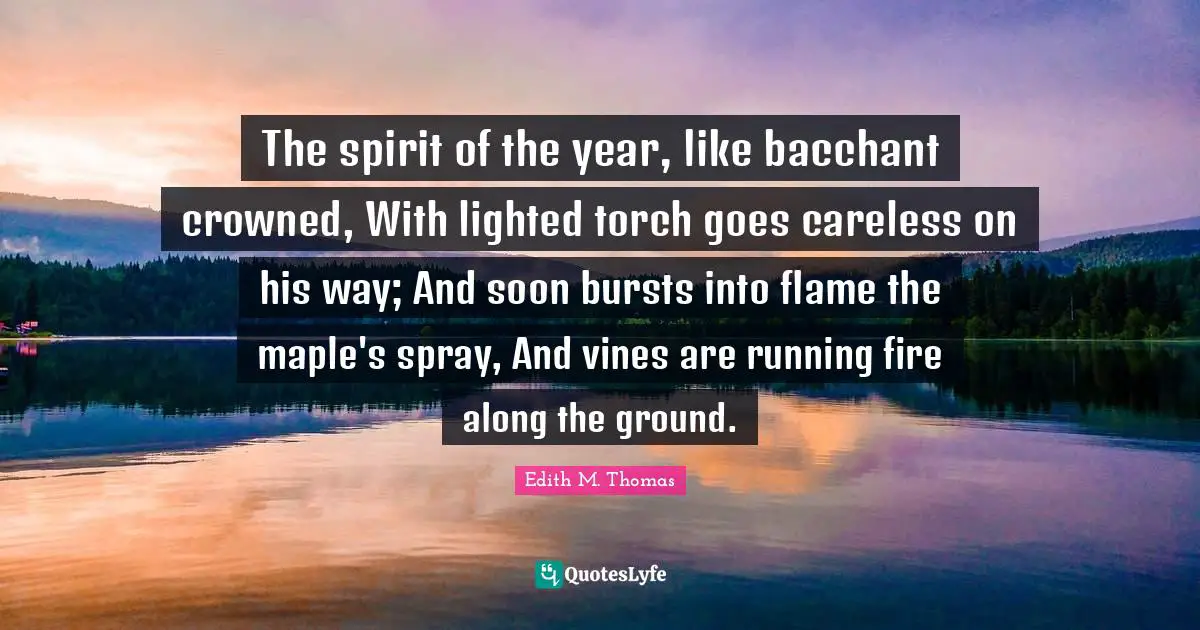 Maple Quotes: "The spirit of the year, like bacchant crowned, With lighted torch goes careless on his way; And soon bursts into flame the maple's spray, And vines are running fire along the ground."