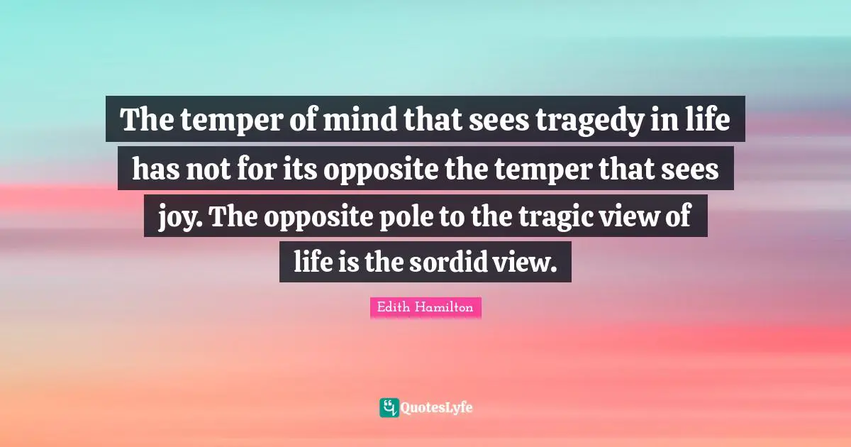The temper of mind that sees tragedy in life has not for its opposite the temper that sees joy. The opposite pole to the tragic view of life is the sordid view.