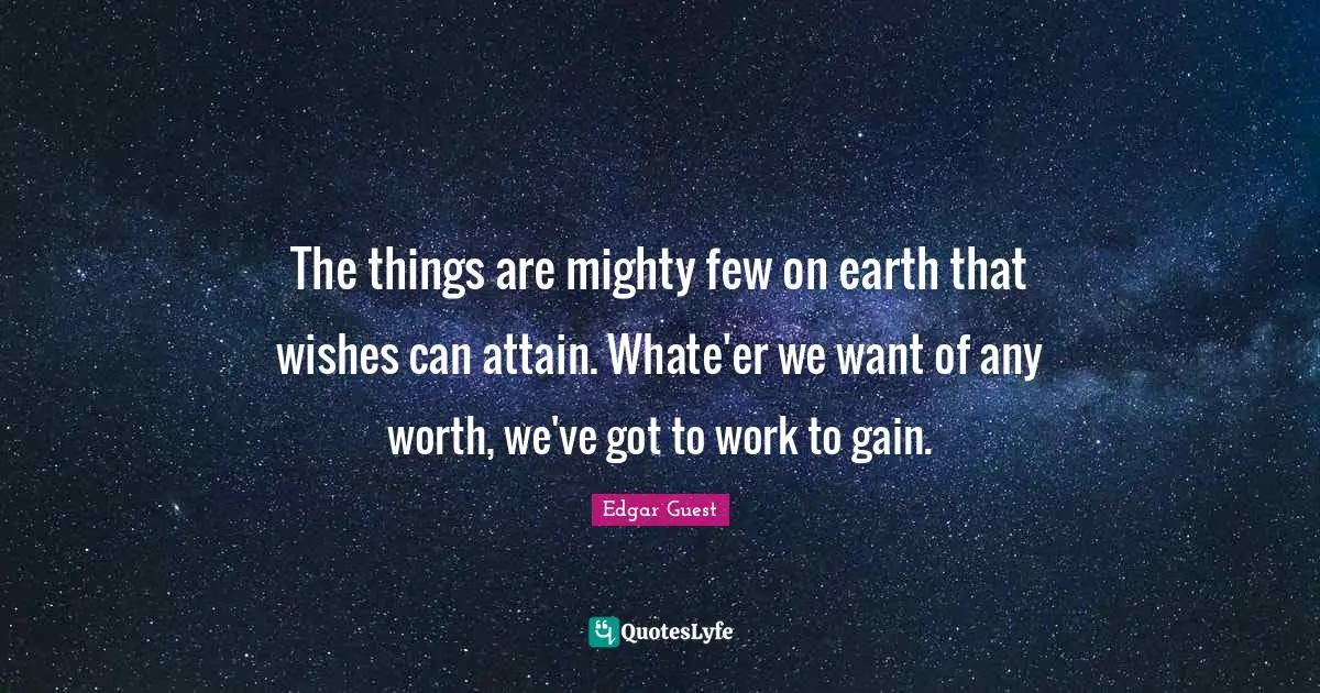 The things are mighty few on earth that wishes can attain. Whate'er we want of any worth, we've got to work to gain.