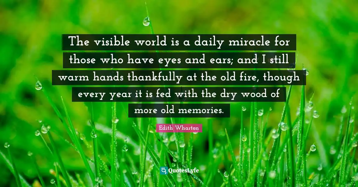 The visible world is a daily miracle for those who have eyes and ears; and I still warm hands thankfully at the old fire, though every year it is fed with the dry wood of more old memories.