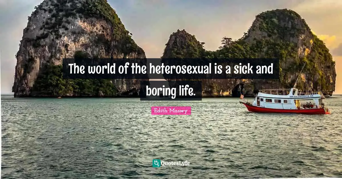 The world of the heterosexual is a sick and boring life.