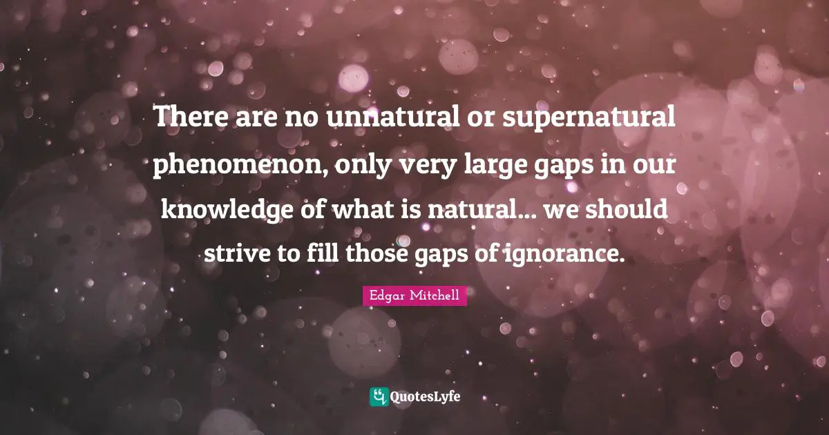 There are no unnatural or supernatural phenomenon, only very large gaps in our knowledge of what is natural... we should strive to fill those gaps of ignorance.