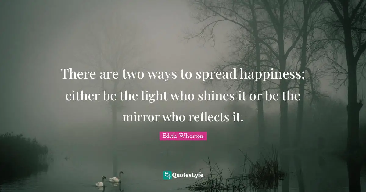 There are two ways to spread happiness; either be the light who shines it or be the mirror who reflects it.