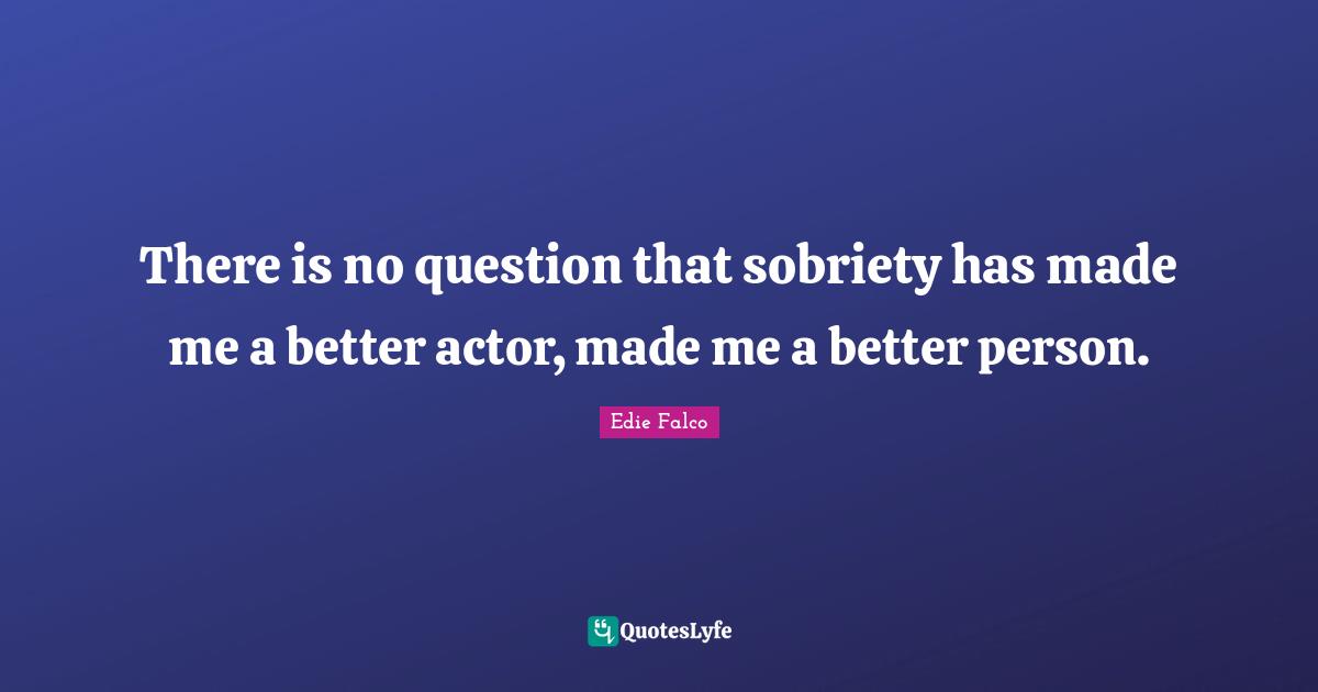There is no question that sobriety has made me a better actor, made me a better person.