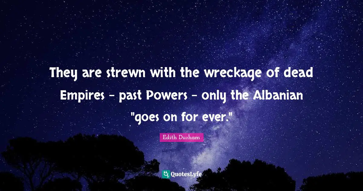 They are strewn with the wreckage of dead Empires - past Powers - only the Albanian "goes on for ever."