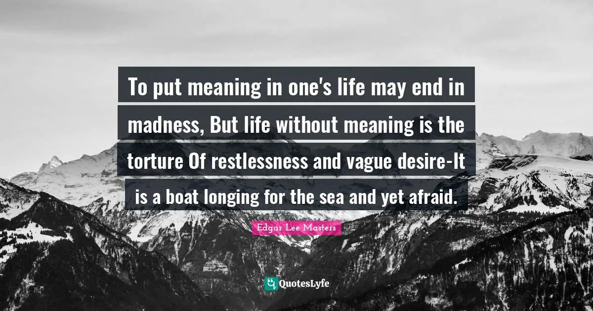 To put meaning in one's life may end in madness, But life without meaning is the torture Of restlessness and vague desire-It is a boat longing for the sea and yet afraid.