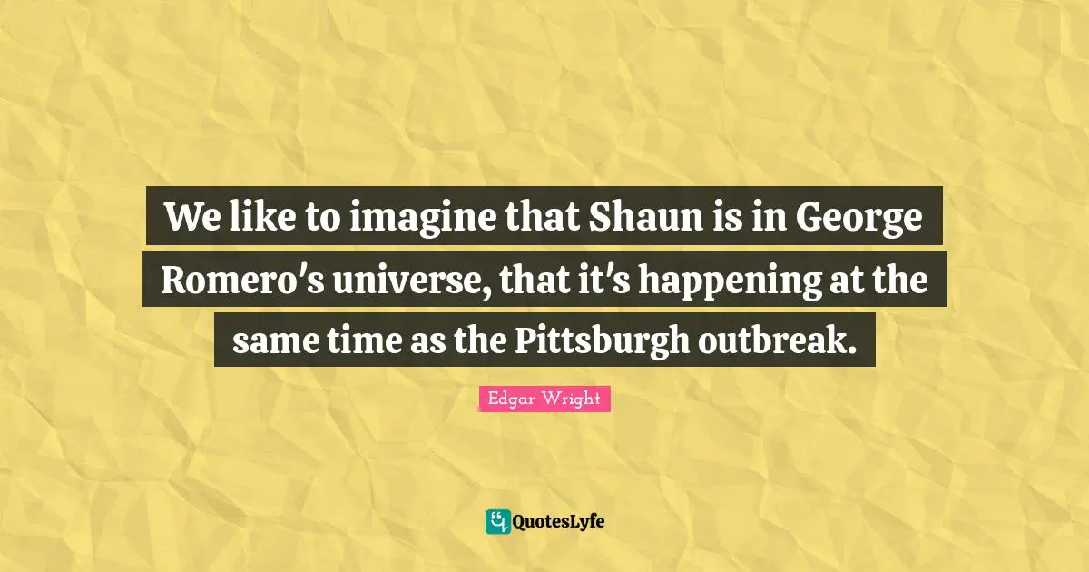 We like to imagine that Shaun is in George Romero's universe, that it's happening at the same time as the Pittsburgh outbreak.