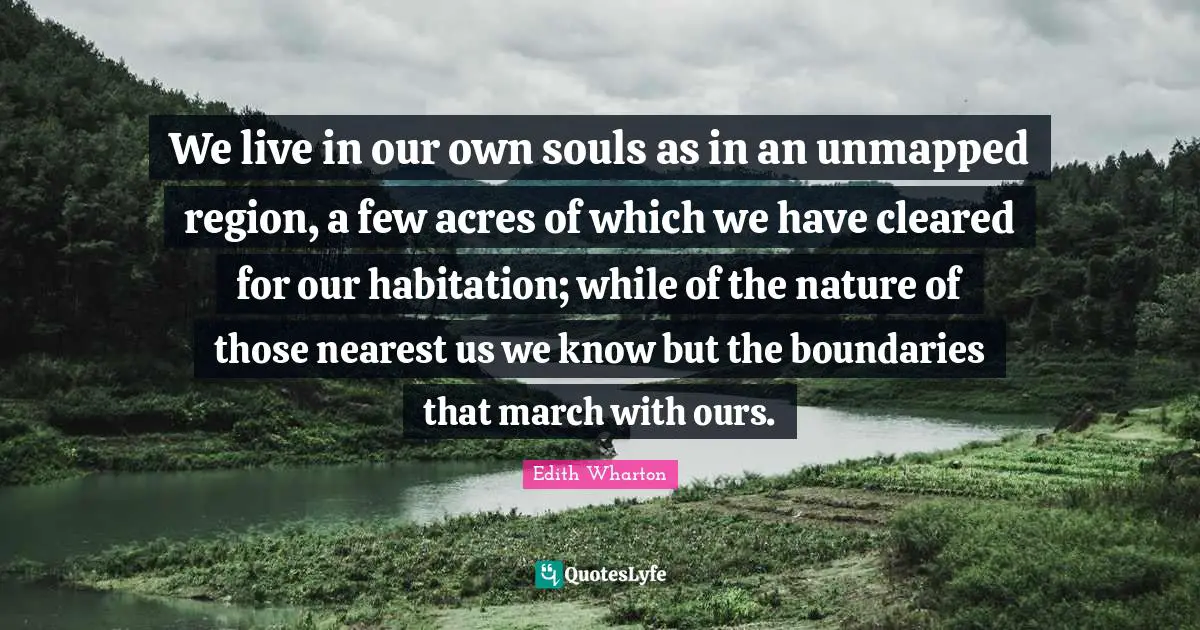 We live in our own souls as in an unmapped region, a few acres of which we have cleared for our habitation; while of the nature of those nearest us we know but the boundaries that march with ours.