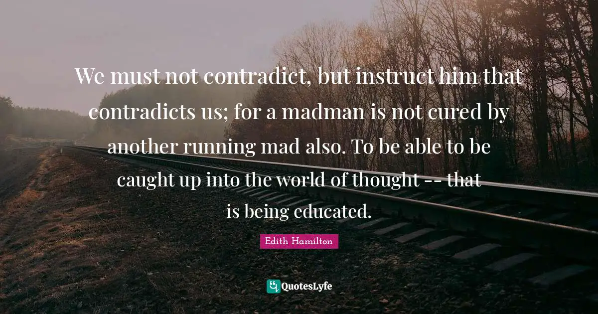 We must not contradict, but instruct him that contradicts us; for a madman is not cured by another running mad also. To be able to be caught up into the world of thought -- that is being educated.