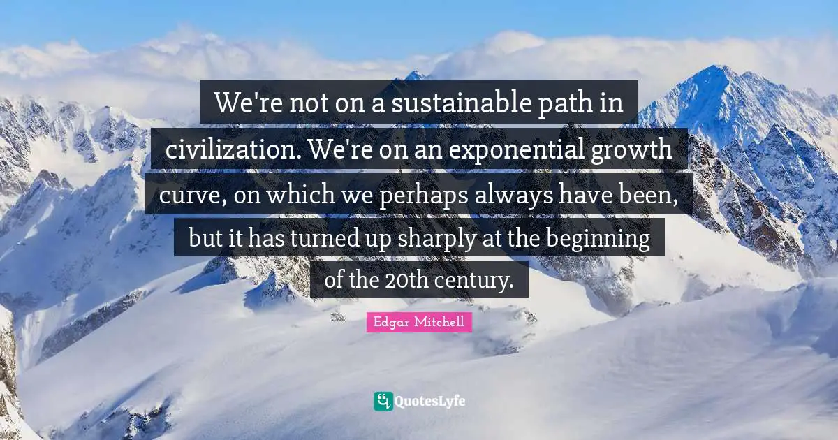 We're not on a sustainable path in civilization. We're on an exponential growth curve, on which we perhaps always have been, but it has turned up sharply at the beginning of the 20th century.