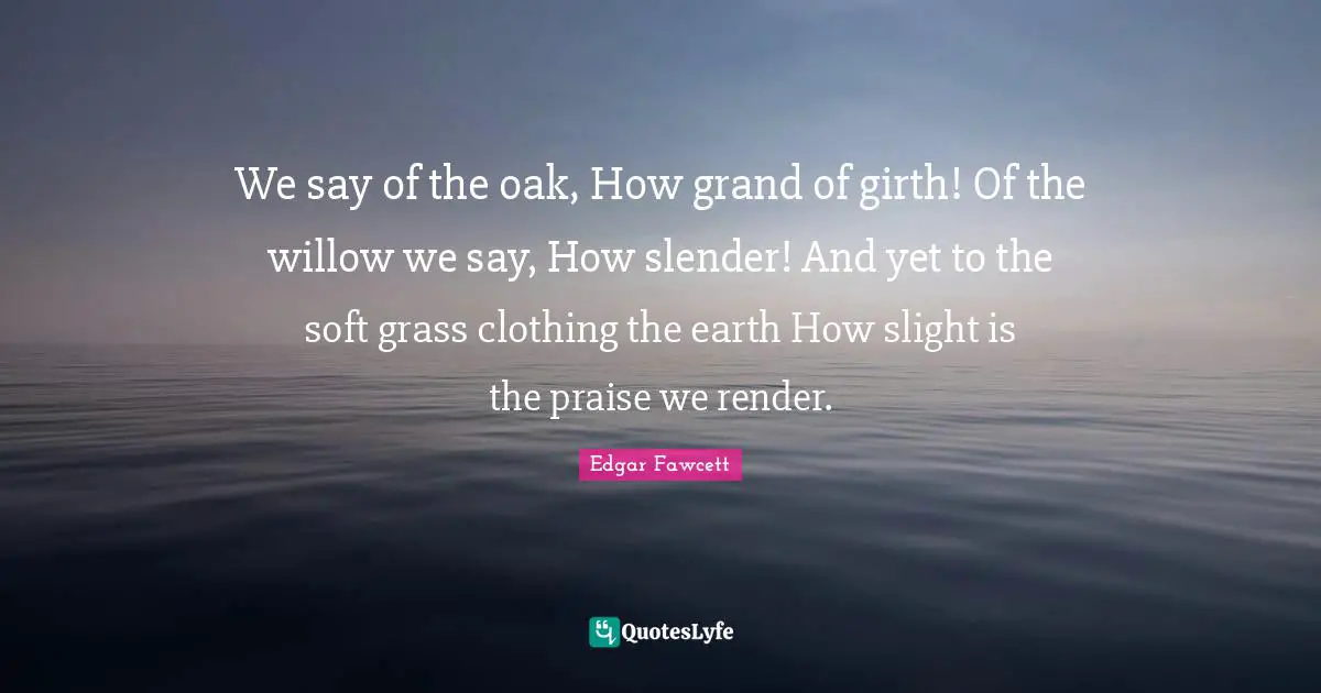 Praise Quotes: "We say of the oak, How grand of girth! Of the willow we say, How slender! And yet to the soft grass clothing the earth How slight is the praise we render."