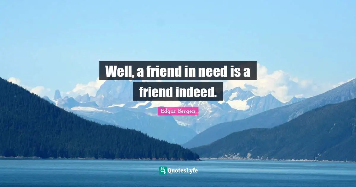 Well, a friend in need is a friend indeed.
