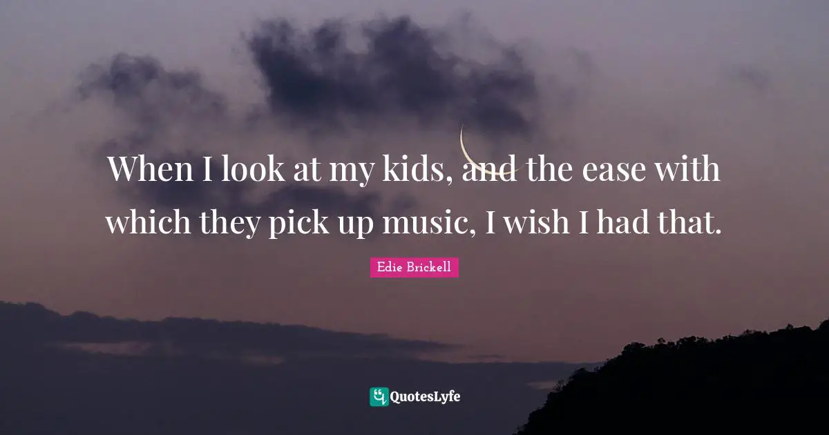 When I look at my kids, and the ease with which they pick up music, I wish I had that.