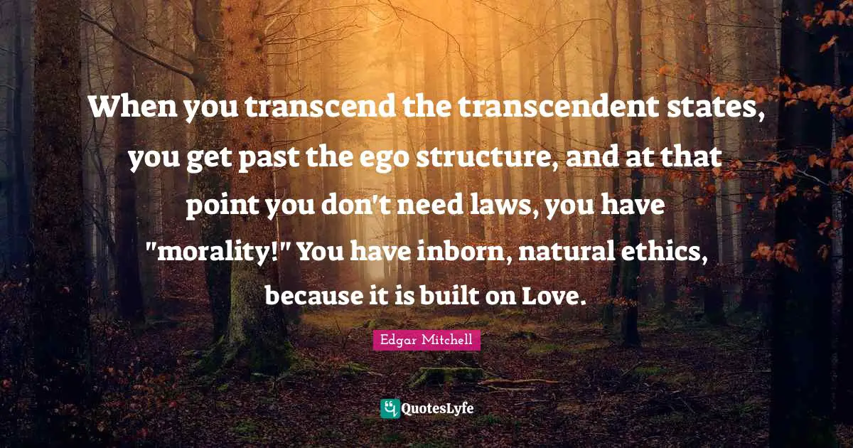 When you transcend the transcendent states, you get past the ego structure, and at that point you don't need laws, you have "morality!" You have inborn, natural ethics, because it is built on Love.