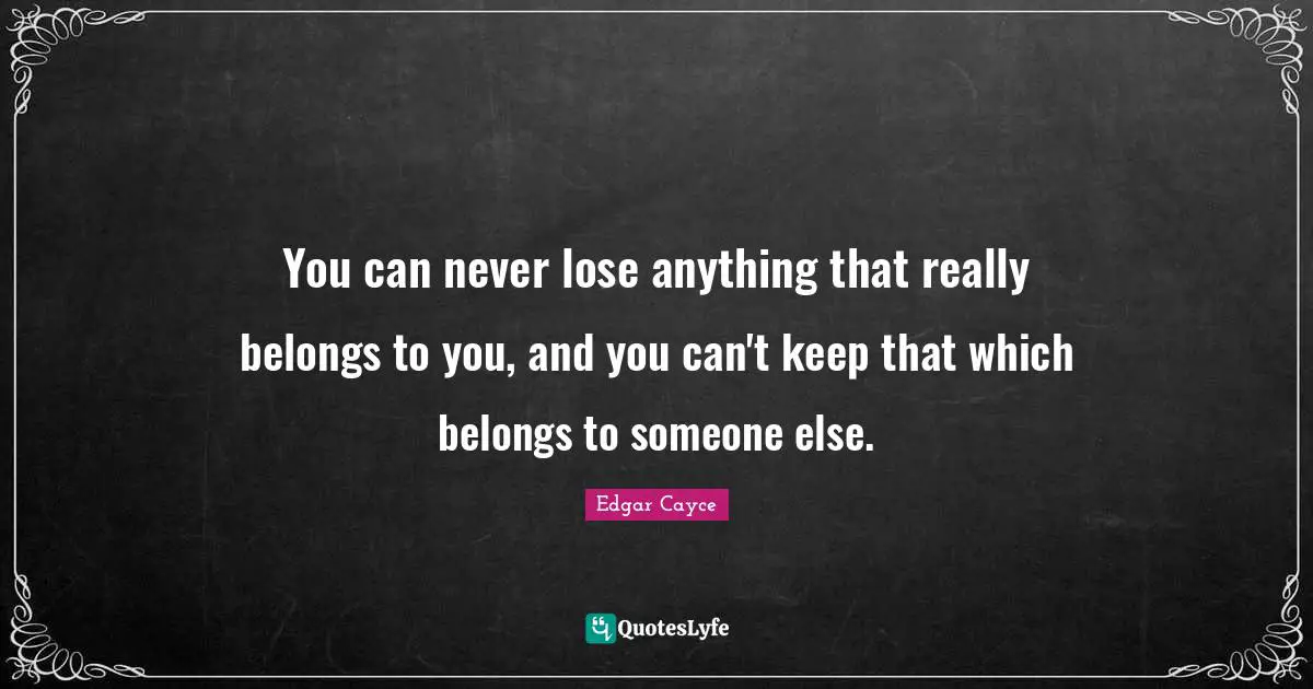 You can never lose anything that really belongs to you, and you can't keep that which belongs to someone else.