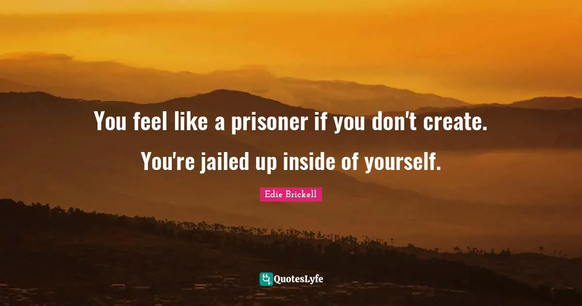 You feel like a prisoner if you don't create. You're jailed up inside of yourself.