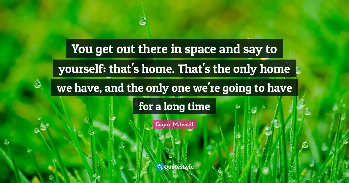 You get out there in space and say to yourself: that's home. That's the only home we have, and the only one we're going to have for a long time